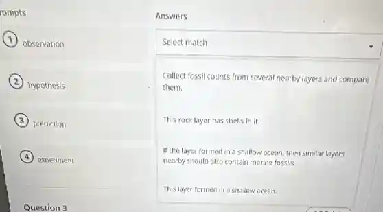 rompts
observation
hypothesis
prediction
experiment
Question 3
Answers
square
Collect fossil counts from several nearby layers and compare
them.
This rock layer has shells in it.
If the layer formed in a shallow ocean, then similar layers
nearby should also contain marine fossils