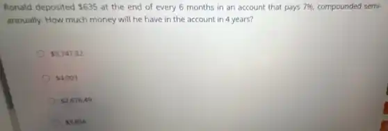 Ronald deposited 635 at the end of every 6 months in an account that pays 7% , compounded semi-
annually. How much money will he have in the account in 4 years?
5,747.82
4,003
2,676.49
3,856