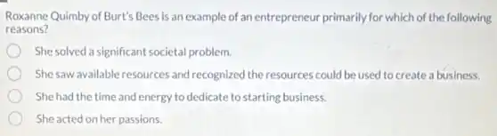 Roxanne Quimby of Burt's Bees is an example of an entrepreneur primarily for which of the following
reasons?
She solved a significant societal problem.
She saw available resources and recognized the resources could be used to create a business.
She had the time and energy to dedicate to starting business.
She acted on her passions.