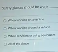Safety glasses should be worn __
When working on a vehicle
When working around a vehicle
When servicing or using equipment
All of the above