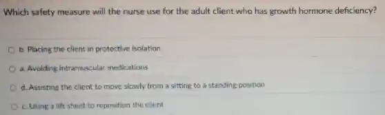 Which safety measure will the nurse use for the adult client who has growth hormone deficiency?
b. Placing the client in protective isolation
a. Avoiding intramuscular medications
d. Assisting the client to move slowly from a sitting to a standing position
c.Using a lift sheet to reposition the client