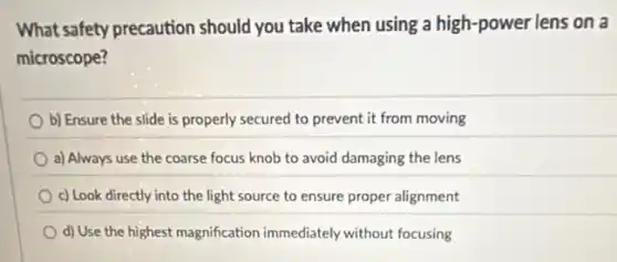What safety precaution should you take when using a high-power lens on a
microscope?
b) Ensure the slide is properly secured to prevent it from moving
a) Always use the coarse focus knob to avoid damaging the lens
c) Look directly into the light source to ensure proper alignment
d) Use the highest magnification immediately without focusing