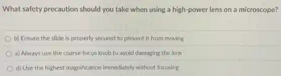 What safety precaution should you take when using a high-power lens on a microscope?
b) Ensure the slide is properly secured to prevent it from moving
a) Always use the coarse focus knob to avoid damaging the lens
d) Use the highest magnification immediately without focusing