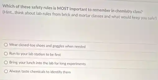 Which of these safety rules is MOST important to remember in chemistry class?
(Hint...think about lab rules from brick and mortar classes and what would keep you safe!)
Wear closed-toe shoes and goggles when needed
Run to your lab station to be first
Bring your lunch into the lab for long experiments
Always taste chemicals to identify them