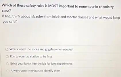 Which of these safety rules is MOST important to remember in chemistry
class?
(Hint __ think about lab rules from brick and mortar classes and what would keep
you safe!)
Wear closed-toe shoes and goggles when needed
Run to your lab station to be first
Bring your lunch into the lab for long experiments
Always taste chemicals to identify them