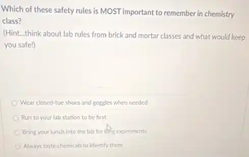 Which of these safety rules is MOST important to remember in chemistry
class?
(Hint...think about lab rules from brick and mortar classes and what would keep
you safe!)
Wear closed-toe shoes and goggles when needed
Run to your lab station to be first
Bring your lunch into the lab for long experiments
Always taste chemicals to identify them