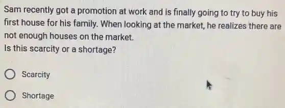 Sam recently got a promotion at work and is finally going to try to buy his
first house for his family. When looking at the market, he realizes there are
not enough houses on the market.
Is this scarcity or a shortage?
Scarcity
Shortage
