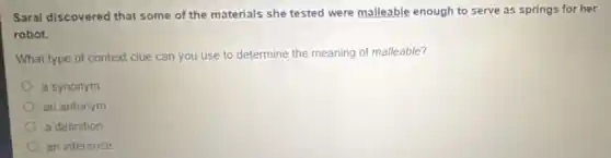 Sarai discovered that some of the materials she tested were malleable enough to serve as springs for her
robot
What type of context clue can you use to determine the meaning of malleable?
a synonym
an antonym
a definition
an inference