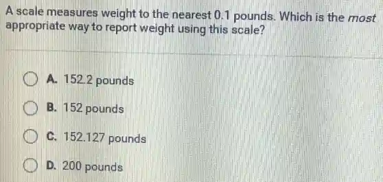 A scale measures weight to the nearest 0.1 pounds.Which is the most
appropriate way to report weight using this scale?
A. 1522 pounds
B. 152 pounds
C. 152.127 pounds
D. 200 pounds
