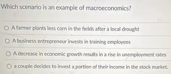Which scenario is an example of macroeconomics?
A farmer plants less corn in the fields after a local drought
A business entrepreneur invests in training employees
A decrease in economic growth results in a rise in unemployment rates
a couple decides to invest a portion of their income in the stock market.