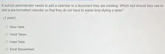 A school administrator needs to add a calendar to a document they are creating. Which tool should they use to
add a pre-formatted calendar so that they do not have to waste time styling a table?
(1 point)
Draw Table
Quick Tables
Insert Table
Excel Spreadsheet