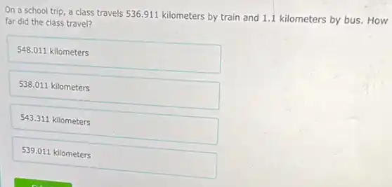 On a school trip a class travels 536911 kilometers by train and 1.1 kilometers by bus. How
far did the class travel?
548.011 kilometers
538.011 kilometers
543.311 kilometers
539.011 kilometers