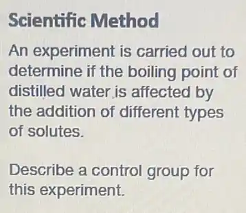 Scientific Method
An experiment is carried out to
determine if the boiling point of
distilled water is affected by
the addition of different types
of solutes.
Describe a control group for
this experiment.