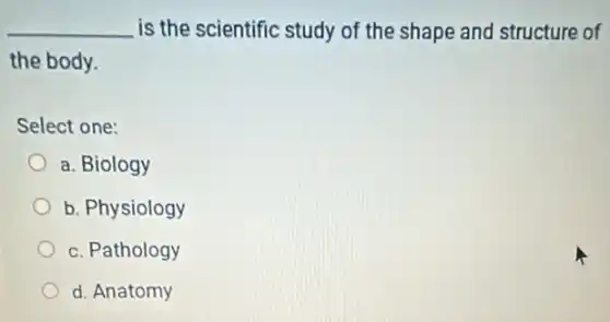 __ is the scientific study of the shape and structure of
the body.
Select one:
a. Biology
b. Physiology
c. Pathology
d. Anatomy
