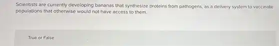 Scientists are currently developing bananas that synthesize proteins from pathogens, as a delivery system to vaccinate
populations that otherwise would not have access to them.
True or False