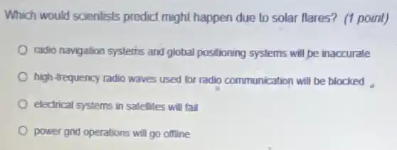 Which would scientists predict might happen due to solar flares? (1 point)
radio navigation systerins and global positioning systems will be inaccurate
high-frequency radio waves used for radio communication will be blocked
electrical systems in satellites will fail
power grid operations will go offline