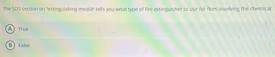 The SDS section on "extinguishing media" tells you what type of fire extinguisher to use for fires involving the chemical.
A True
B False