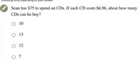 Sean has 75 to spend on CDs. If each CD costs 6.98 , about how many
CDs can he buy?
10
13
12
7