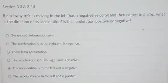 Section 3.3& 3-14
If a subway train is moving to the left (has a negative velocity)and then comes to a stop, what
is the direction of its acceleration? Is the acceleration positive or negative?
Not enough information given.
The acceleration is to the right and is negative.
There is no acceleration
The acceleration is to the right and is positive.
The acceleration is to the left and is negative.
The acceleration is to the left and is positive.