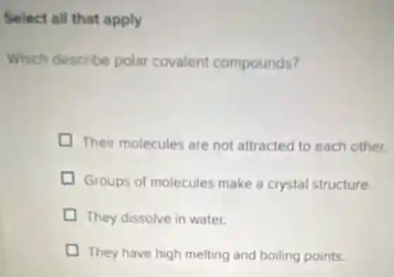 Select all that apply
Which describe polar covalent compounds?
Their molecules are not attracted to each other.
Groups of molecules make a crystal structure.
They dissolve in water.
They have high melting and boiling points.