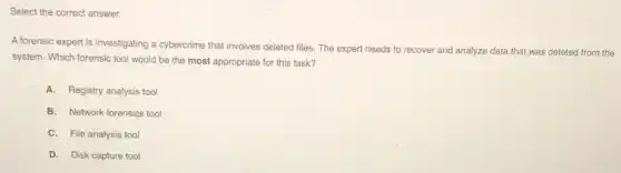 Select the correct answer.
A forensic expert is investigating a cybercrime that involves deleted files. The expert needs to recover and analyze data that was deleted from the
system. Which forensic tool would be the most appropriate for this task?
A. Registry analysis tool
B. Network forensics tool
C. File analysis tool
D. Disk capture tool