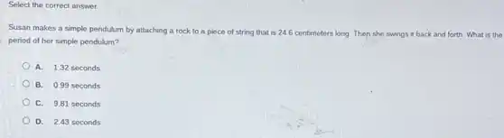 Select the correct answer
Susan makes a simple pendulum by attaching a rock to a piece of string that is 24.6 centimeters long. Then she swings it back and forth. What is the
period of her simple pendulum?
A. 1.32 seconds
B. 0.99 seconds
C. 9.81 seconds
D. 2.43 seconds