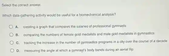 Select the correct answer.
Which data-gathering activity would be useful for a biomechanical analysis?
A. creating a graph that compares the salaries of professional gymnasts
B. comparing the numbers of female gold medalists and male gold medalists in gymnastics
C. tracking the increase in the number of gymnastics programs in a city over the course of a decade
D. measuring the angle at which a gymnast's body bends during an aerial flip