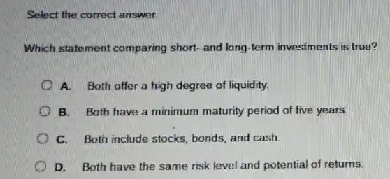 Select the correct answer.
Which statement comparing short- and long-term investments is true?
A. Both offer a high degree of liquidity.
B. Both have a minimum maturity period of five years.
C. Both include stocks, bonds, and cash.
D. Both have the same risk level and potential of returns.