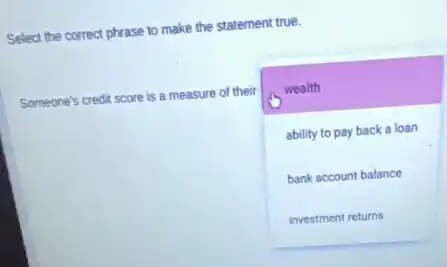 Select the correct phrase to make the statement true.
Someone's credit score is a measure of their
square 
wealth
ability to pay back a loan
bank account balance