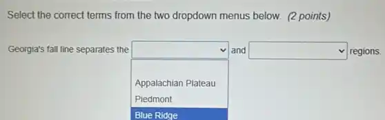 Select the correct terms from the two dropdown menus below. (2 points)
Georgia's fall line separates the
square 
and square  regions.
Appalachian Plateau
Piedmont