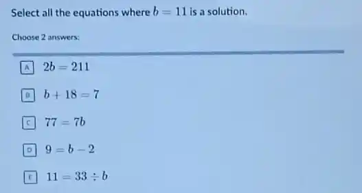 Select all the equations where b=11 is a solution.
Choose 2 answers:
A 2b=211
b+18=7
C 77=7b
D 9=b-2
11=33div b