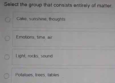 Select the group that consists entirely of matter.
Cake, sunshine, thoughts
Emotions, time, air
Light, rocks, sound
Potatoes, trees, tables