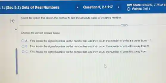 Select the option that shows the method to find the absolute value of a signed number.
Choose the correct answer below.
A. First locate the signed number on the number line and then count the number of units it is away from -1
B. First locate the signed number on the number line and then count the number of units it is away from 0.
C. First locate the signed number on the number line and then count the number of units it is away from 1.