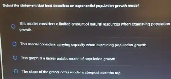 Select the statement that best describes an exponential population growth model.
This model considers a limited amount of natural resources when examining population
growth.
This model considers carrying capacity when examining population growth.
This graph is a more realistic model of population growth.
The slope of the graph in this model is steepest near the top.