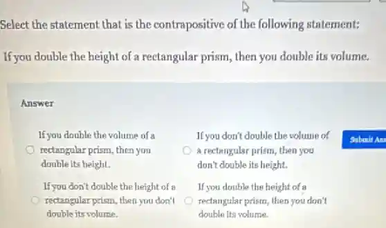 Select the statement that is the contrapositive of the following statement:
If you double the height of a rectangular prism , then you double its volume.
Answer
If you double the volume of a
rectangular prism, then you
double its height.
If you don't double the volume of
a rectangular prism, then you
don't double its height.
If you don't double the height of a
rectangular prism, then you don't
double its volume.
If you double the height of a
rectangular prism, then you don't
double its volume.