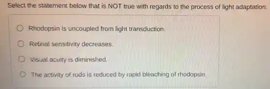 Select the statement below that is NOT true with regards to the process of light adaptation.
Rhodopsin is uncoupled from light transduction.
Retinal sensitivity decreases.
Visual acuity is diminished.
The activity of rods is reduced by rapid bleaching of rhodopsin.