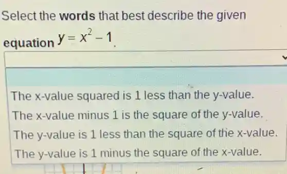 Select the words that best describe the given
equation
y=x^2-1
The x-value squared is 1 less than the y-value.
The x-value minus 1 is the square of the y-value.
The y-value is 1 less than the square of the x-value.
The y-value is 1 minus the square of the x-value.