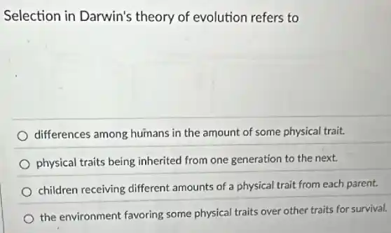 Selection in Darwin's theory of evolution refers to
differences among humans in the amount of some physical trait.
physical traits being inherited from one generation to the next.
children receiving different amounts of a physical trait from each parent.
the environment favoring some physical traits over other traits for survival.