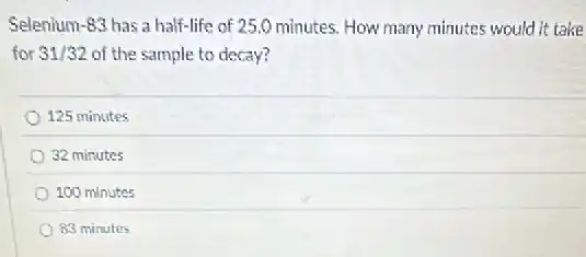 Selenium -83 has a half-life of 25.0 minutes. How many minutes would it take
for 31/32 of the sample to decay?
125 minutes
32 minutes
100 minutes
83 minutes