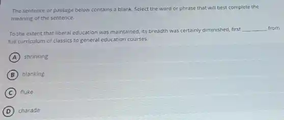 The sentence or passage below contains a blank Select the word or phrase that will best complete the
meaning of the sentence.
To the extent that liberal education was maintained, its breadth was certainly diminished, first
__ from
full curriculum of classics to general education courses.
A shrinking
B blanking
C fluke
D charade