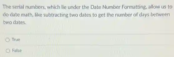 The serial numbers, which lie under the Date Number Formatting, allow us to
do date math, like subtracting two dates to get the number of days between
two dates.
True
False