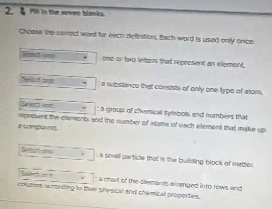 A. In the the seven blanks.
Onese the connect word for each definition, Each word is used only once.
square 
one or two letters that represent an element.
square  :a substance that consists of only one type of atom.
square  - :a group of chemical symbols and numbers that
represent the elaments and the number of atoms of each element that make up
ecorpound
square  : a small particle that is the building block of matter.
square  Eachart of the elements arranged into rows and
columns according to their physical and chemical properties.