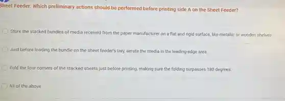 Sheet Feeder: Which preliminary actions should be performed before printing side A on the Sheet Feeder?
Store the stacked bundles of media received from the paper manufacturer on a flat and rigid surface, like metallic or wooden shelves.
Just before loading the bundle on the sheet feeder's tray, aerate the media lia in the leading-edge area.
Fold the four corners of the stacked sheets just before printing, making sure the folding surpasses 180 degrees.
All of the above.