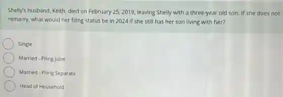 Shelly's husband, Keith, died on February 25, 2019 leaving Shelly with a three-year old son. If she does not
remarry, what would her filing status be in 2024 if she still has her son living with her?
Single
Married - Filing Joint
Married - Filing Separate
Head of Household