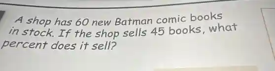 A shop has 60 new Batman comic books
in stock.If the shop sells 45 books what
percent does it sell?