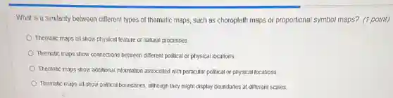What is a similarity between different types of thematic maps such as choropleth maps or proportional symbol maps?(1 point)
Thematic maps all show physical feature or natural processes.
Thematic maps show connections between different political or physical locations.
Thematic maps show additional information associated with particular political or physical locations.
Thematic maps all show political boundaries, although they might display boundaries at different scales.