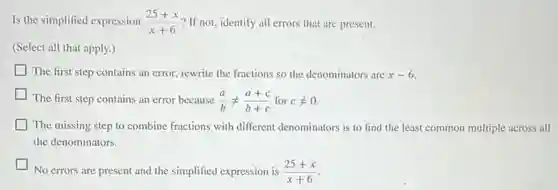 Is the simplified expression (25+x)/(x+6) ? If not, identify all errors that are present.
(Select all that apply.)
The first step contains an error, rewrite the fractions so the denominators are x-6.
The first step contains an error because (a)/(b)neq (a+c)/(b+c) for cneq 0
The missing step to combine fractions with different denominators is to find the least common multiple across all
the denominators.
No errors are present and the simplified expression is (25+x)/(x+6)