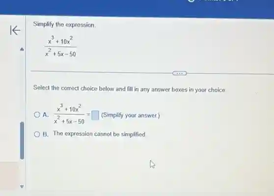Simplify the expression.
(x^3+10x^2)/(x^2)+5x-50
Select the correct choice below and fill in any answer boxes in your choice.
A. (x^3+10x^2)/(x^2)+5x-50=square  (Simplify your answer.)
B. The expression cannot be simplified