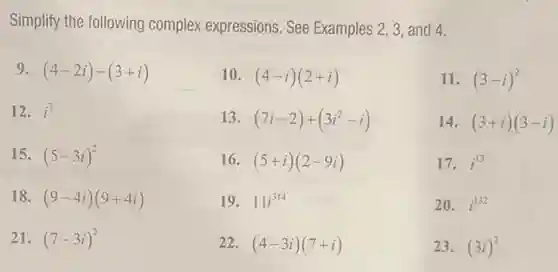 Simplify the following complex expressions. See Examples 2, 3, and 4.
(4-2i)-(3+i)
10. (4-i)(2+i)
11. (3-i)^2
12. i^7
13. (7i-2)+(3i^2-i)
14. (3+i)(3-i)
15. (5-3i)^2
16. (5+i)(2-9i)
17. i^13
18. (9-4i)(9+4i)
19. 11i^314
20. i^132
21. (7-3i)^2
22. (4-3i)(7+i)
23. (3i)^2