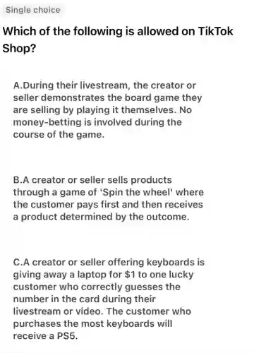 Single choice
Which of the following is allowed on TikTok
Shop?
A.During their livestream, the creator or
seller demonstrates the board game they
are selling by playing it themselves. No
money-betting is involved during the
course of the game.
B.A creator or seller sells products
through a game of 'Spin the wheel' where
the customer pays first and then receives
a product determined by the outcome.
C.A creator or seller offering keyboards is
giving away a laptop for 1 to one lucky
customer who correctly guesses the
number in the card during their
livestream or video. The customer who